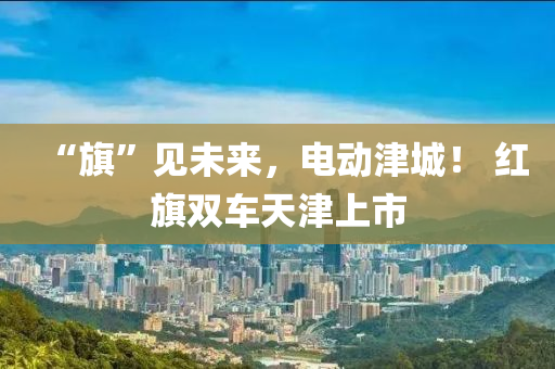 “旗”见未来，电动津城！ 红旗双车天津上市
