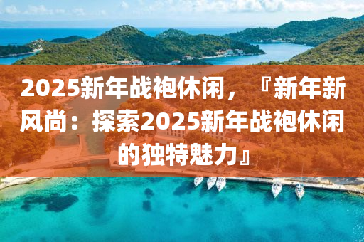 2025新年战袍休闲，『新年新风尚：探索2025新年战袍休闲的独特魅力』