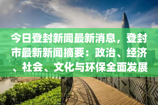 今日登封新闻最新消息，登封市最新新闻摘要：政治、经济、社会、文化与环保全面发展
