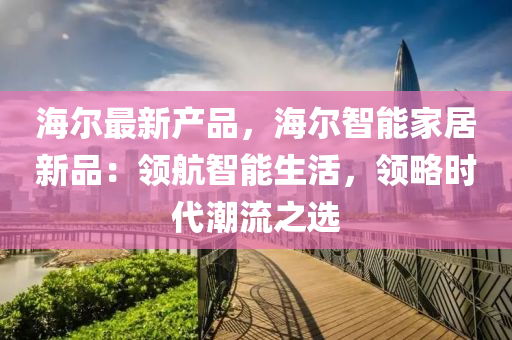 海尔最新产品，海尔智能家居新品：领航智能生活，领略时代潮流之选