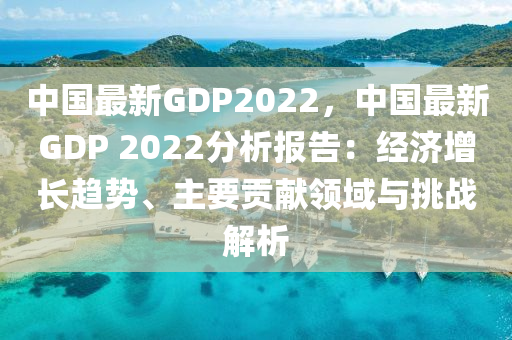中国最新GDP2022，中国最新GDP 2022分析报告：经济增长趋势、主要贡献领域与挑战解析