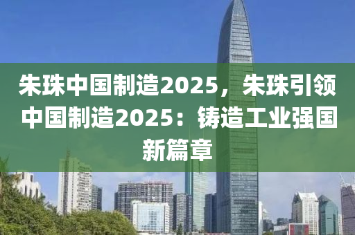 朱珠中国制造2025，朱珠引领中国制造2025：铸造工业强国新篇章
