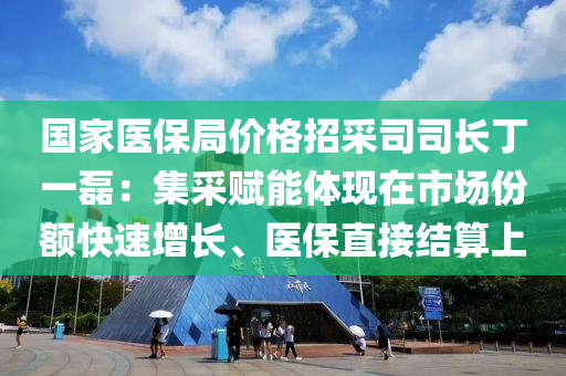 国家医保局价格招采司司长丁一磊：集采赋能体现在市场份额快速增长、医保直接结算上