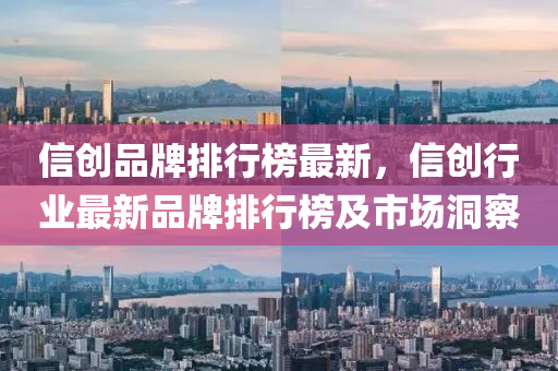 信创品牌排行榜最新，信创行业最新品牌排行榜及市场洞察