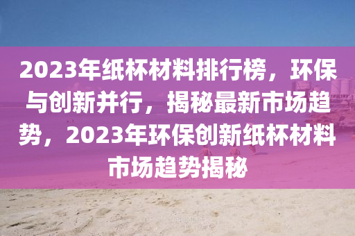 2023年纸杯材料排行榜，环保与创新并行，揭秘最新市场趋势，2023年环保创新纸杯材料市场趋势揭秘