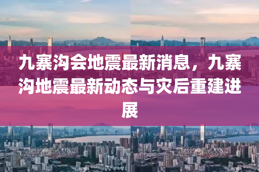 九寨沟会地震最新消息，九寨沟地震最新动态与灾后重建进展