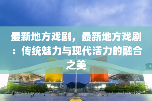 最新地方戏剧，最新地方戏剧：传统魅力与现代活力的融合之美