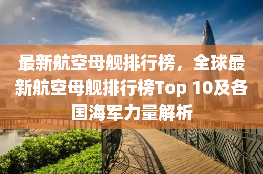 最新航空母舰排行榜，全球最新航空母舰排行榜Top 10及各国海军力量解析