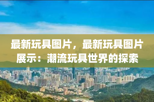 最新玩具图片，最新玩具图片展示：潮流玩具世界的探索