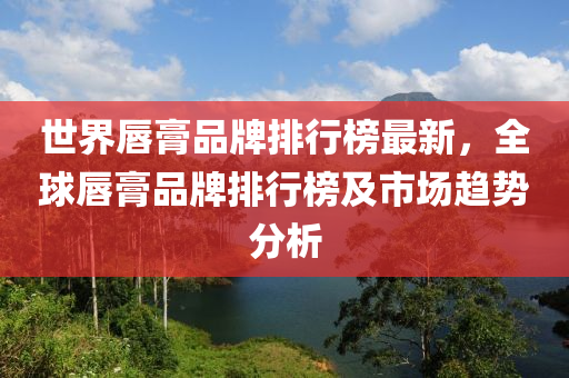 世界唇膏品牌排行榜最新，全球唇膏品牌排行榜及市场趋势分析