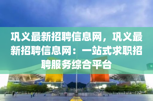 巩义最新招聘信息网，巩义最新招聘信息网：一站式求职招聘服务综合平台
