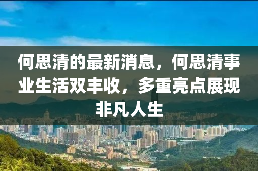 何思清的最新消息，何思清事业生活双丰收，多重亮点展现非凡人生