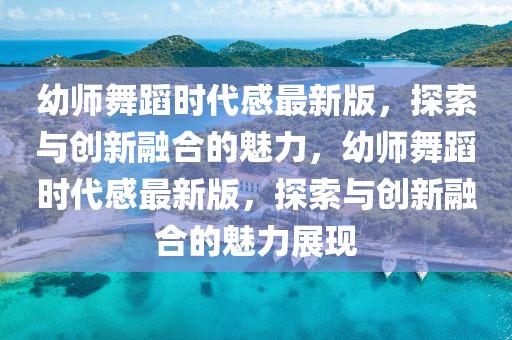 幼师舞蹈时代感最新版，探索与创新融合的魅力，幼师舞蹈时代感最新版，探索与创新融合的魅力展现