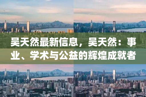 吴天然最新信息，吴天然：事业、学术与公益的辉煌成就者