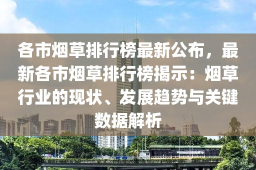 各市烟草排行榜最新公布，最新各市烟草排行榜揭示：烟草行业的现状、发展趋势与关键数据解析