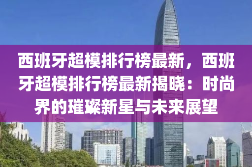 西班牙超模排行榜最新，西班牙超模排行榜最新揭晓：时尚界的璀璨新星与未来展望