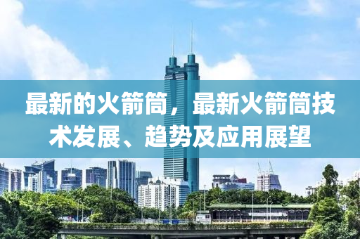 最新的火箭筒，最新火箭筒技术发展、趋势及应用展望