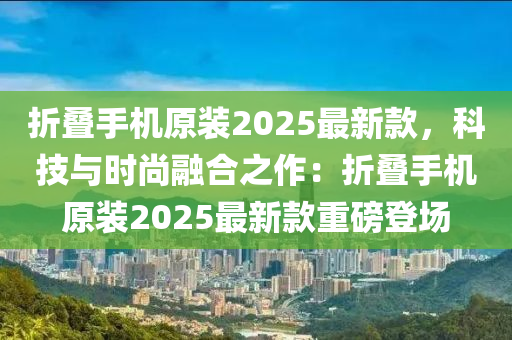 折叠手机原装2025最新款，科技与时尚融合之作：折叠手机原装2025最新款重磅登场