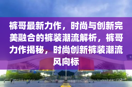 裤哥最新力作，时尚与创新完美融合的裤装潮流解析，裤哥力作揭秘，时尚创新裤装潮流风向标