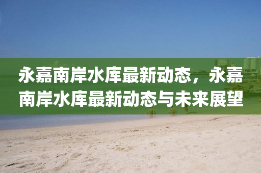 永嘉南岸水库最新动态，永嘉南岸水库最新动态与未来展望