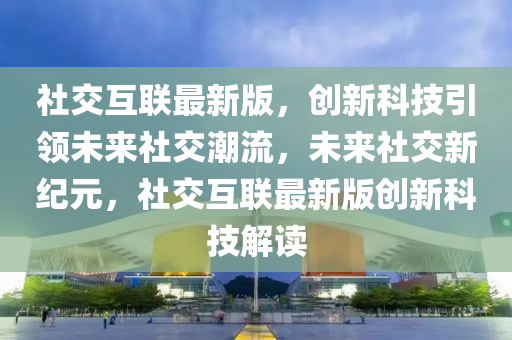社交互联最新版，创新科技引领未来社交潮流，未来社交新纪元，社交互联最新版创新科技解读