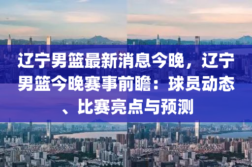 辽宁男篮最新消息今晚，辽宁男篮今晚赛事前瞻：球员动态、比赛亮点与预测