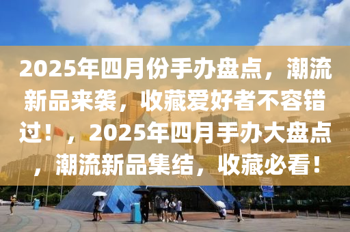 2025年四月份手办盘点，潮流新品来袭，收藏爱好者不容错过！，2025年四月手办大盘点，潮流新品集结，收藏必看！