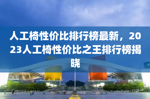 人工椅性价比排行榜最新，2023人工椅性价比之王排行榜揭晓