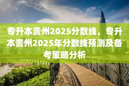 专升本贵州2025分数线，专升本贵州2025年分数线预测及备考策略分析