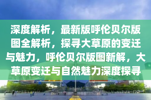 深度解析，最新版呼伦贝尔版图全解析，探寻大草原的变迁与魅力，呼伦贝尔版图新解，大草原变迁与自然魅力深度探寻