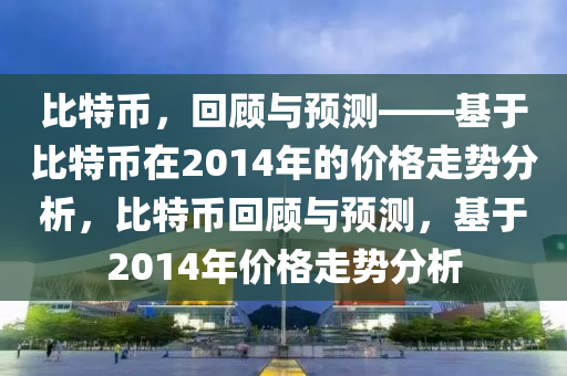 比特币，回顾与预测——基于比特币在2014年的价格走势分析，比特币回顾与预测，基于2014年价格走势分析