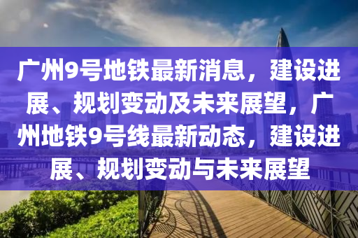 广州9号地铁最新消息，建设进展、规划变动及未来展望，广州地铁9号线最新动态，建设进展、规划变动与未来展望