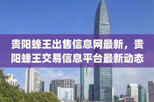 贵阳蜂王出售信息网最新，贵阳蜂王交易信息平台最新动态