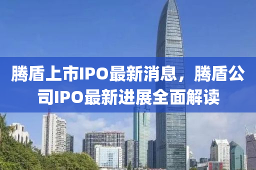 腾盾上市IPO最新消息，腾盾公司IPO最新进展全面解读