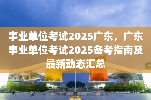 事业单位考试2025广东，广东事业单位考试2025备考指南及最新动态汇总