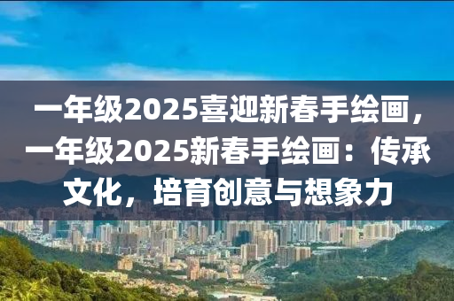 一年级2025喜迎新春手绘画，一年级2025新春手绘画：传承文化，培育创意与想象力