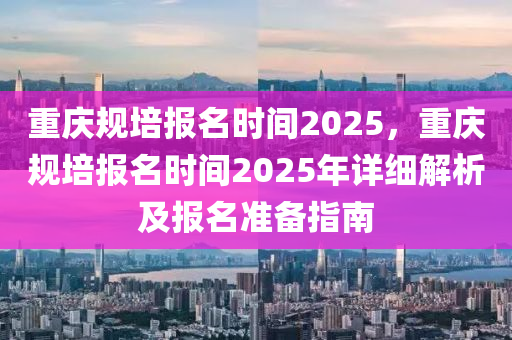 重庆规培报名时间2025，重庆规培报名时间2025年详细解析及报名准备指南