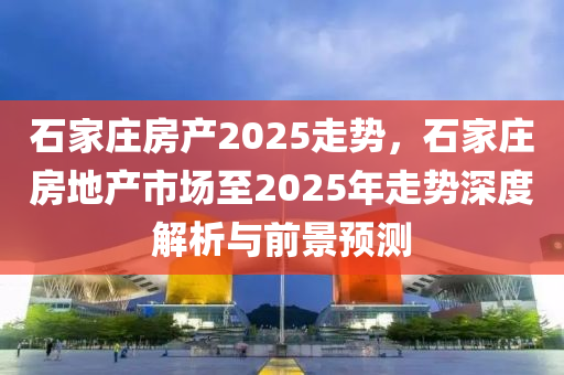 石家庄房产2025走势，石家庄房地产市场至2025年走势深度解析与前景预测
