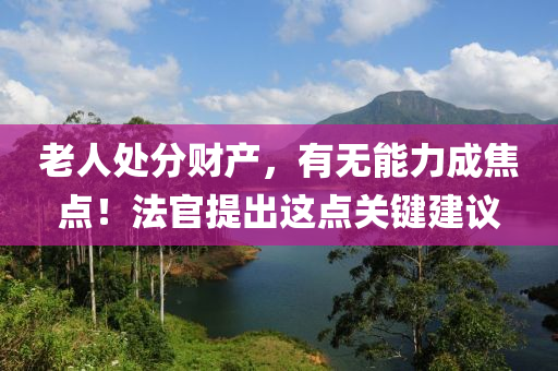 老人处分财产，有无能力成焦点！法官提出这点关键建议