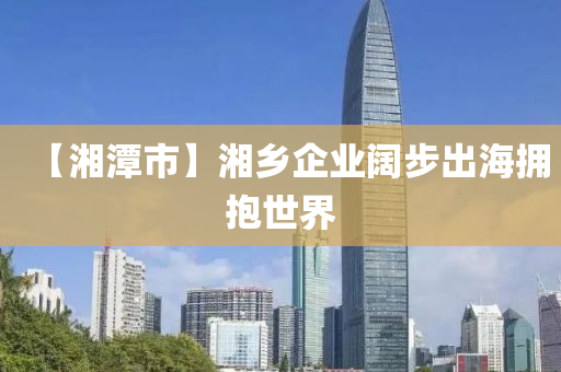 【湘潭市】湘乡企业阔步出海拥抱世界