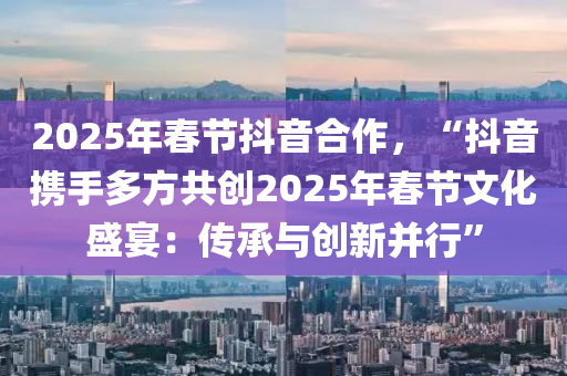 2025年春节抖音合作，“抖音携手多方共创2025年春节文化盛宴：传承与创新并行”