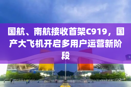 国航、南航接收首架C919，国产大飞机开启多用户运营新阶段