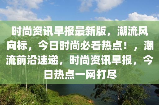 时尚资讯早报最新版，潮流风向标，今日时尚必看热点！，潮流前沿速递，时尚资讯早报，今日热点一网打尽