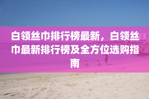 白领丝巾排行榜最新，白领丝巾最新排行榜及全方位选购指南