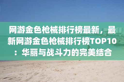 网游金色枪械排行榜最新，最新网游金色枪械排行榜TOP10：华丽与战斗力的完美结合