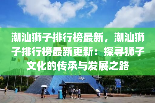 潮汕狮子排行榜最新，潮汕狮子排行榜最新更新：探寻狮子文化的传承与发展之路