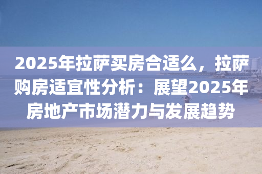 2025年拉萨买房合适么，拉萨购房适宜性分析：展望2025年房地产市场潜力与发展趋势