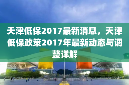 天津低保2017最新消息，天津低保政策2017年最新动态与调整详解