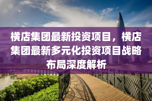 横店集团最新投资项目，横店集团最新多元化投资项目战略布局深度解析