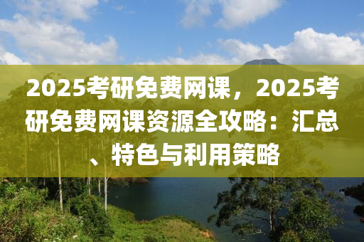 2025考研免费网课，2025考研免费网课资源全攻略：汇总、特色与利用策略
